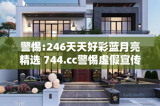警惕:246天天好彩蓝月亮精选 744.cc警惕虚假宣传-全面释义