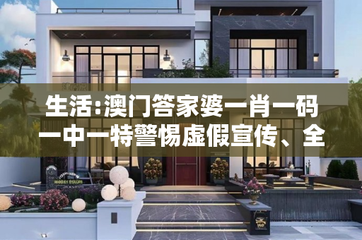 生活:澳门答家婆一肖一码一中一特警惕虚假宣传、全面解答