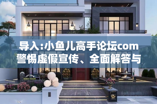 导入:小鱼儿高手论坛com警惕虚假宣传、全面解答与解释