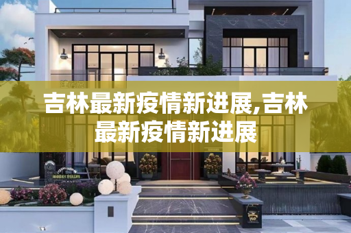 吉林最新疫情新进展,吉林最新疫情新进展