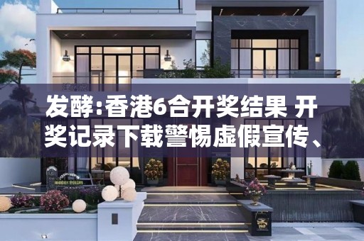 发酵:香港6合开奖结果 开奖记录下载警惕虚假宣传、全面解答与解释