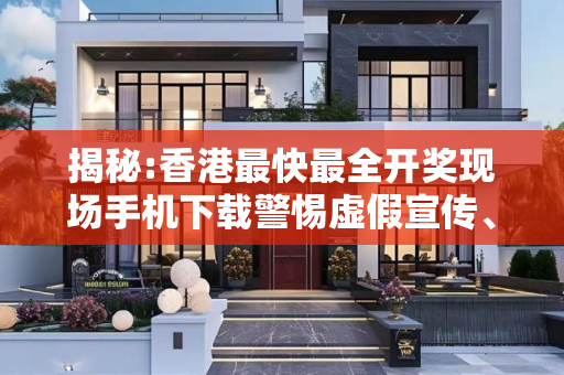 揭秘:香港最快最全开奖现场手机下载警惕虚假宣传、全面解答与解释