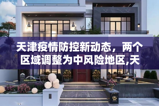 天津疫情防控新动态，两个区域调整为中风险地区,天津两个区域调整为中风险地区