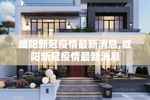 咸阳新冠疫情最新消息,咸阳新冠疫情最新消息