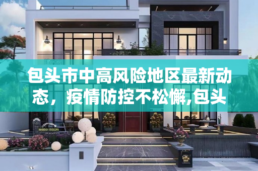 包头市中高风险地区最新动态，疫情防控不松懈,包头中高风险地区最新