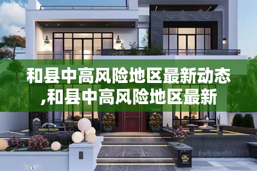 和县中高风险地区最新动态,和县中高风险地区最新