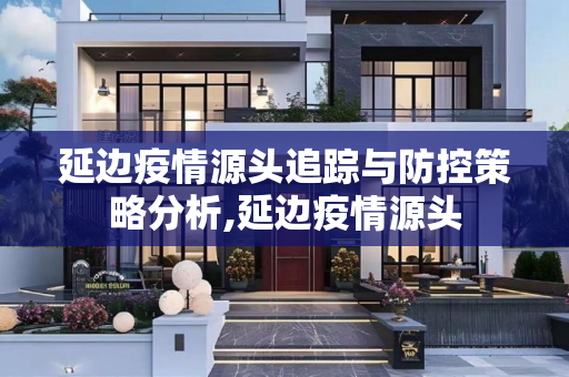 延边疫情源头追踪与防控策略分析,延边疫情源头