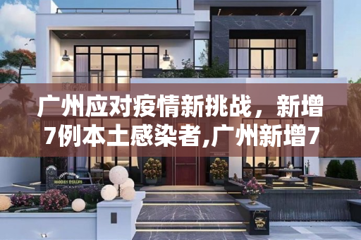 广州应对疫情新挑战，新增7例本土感染者,广州新增7例本土感染者