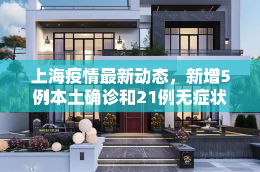 上海疫情最新动态，新增5例本土确诊和21例无症状感染者,上海新增5例本土确诊21例无症状