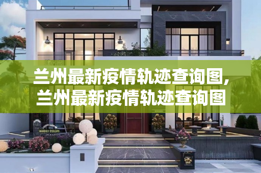 兰州最新疫情轨迹查询图,兰州最新疫情轨迹查询图
