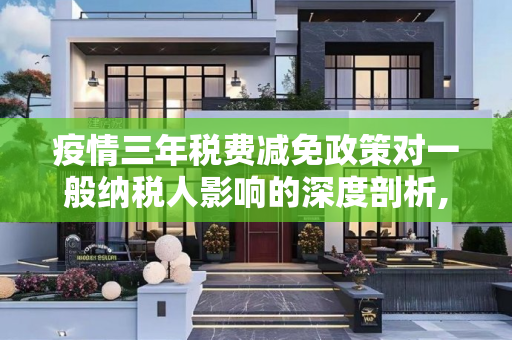 疫情三年税费减免政策对一般纳税人影响的深度剖析,疫情三年税费减免政策对一般纳税人影响的深度剖析