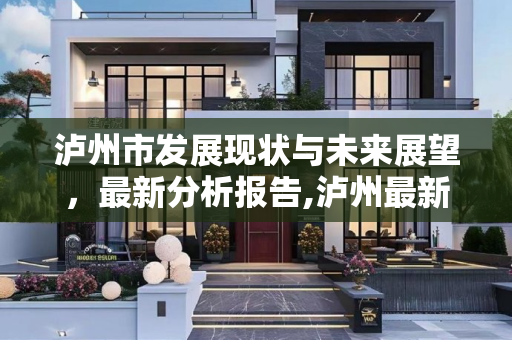 泸州市发展现状与未来展望，最新分析报告,泸州最新分析报告