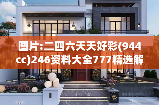 图片:二四六天天好彩(944cc)246资料大全777精选解析、解释与落实