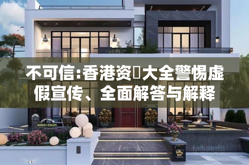 不可信:香港资枓大全警惕虚假宣传、全面解答与解释