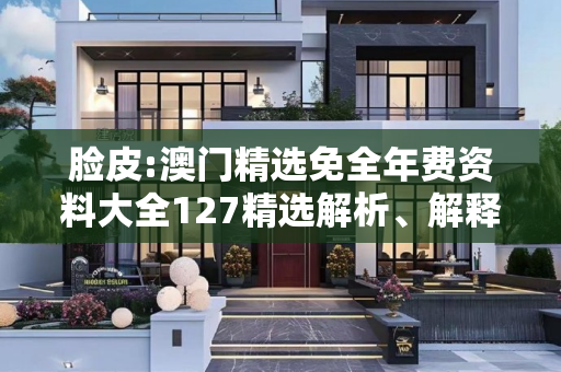 脸皮:澳门精选免全年费资料大全127精选解析、解释与落实