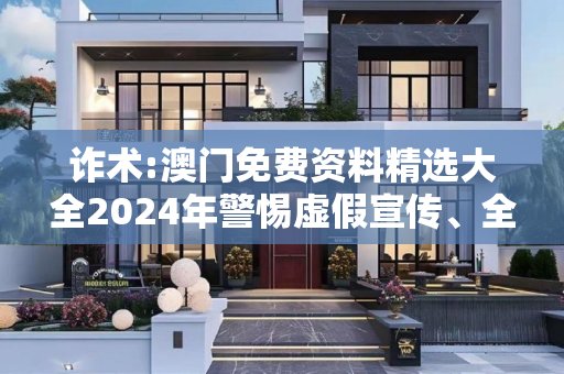 诈术:澳门免费资料精选大全2024年警惕虚假宣传、全面解答与解释