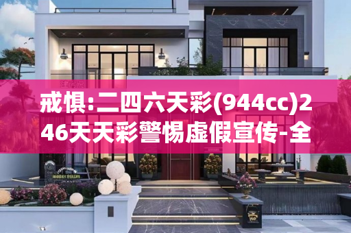 戒惧:二四六天彩(944cc)246天天彩警惕虚假宣传-全面释义