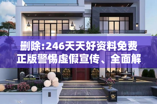 删除:246天天好资料免费正版警惕虚假宣传、全面解答