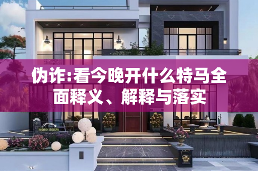 伪诈:看今晚开什么特马全面释义、解释与落实