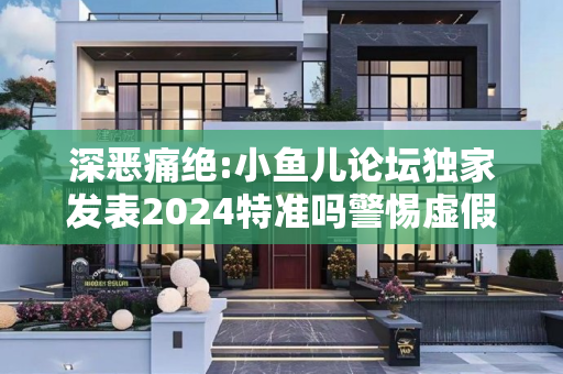 深恶痛绝:小鱼儿论坛独家发表2024特准吗警惕虚假宣传全面释义
