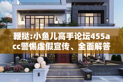 鞭挞:小鱼儿高手论坛455acc警惕虚假宣传、全面解答