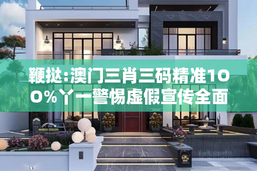 鞭挞:澳门三肖三码精准1OO%丫一警惕虚假宣传全面释义