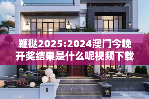 鞭挞2025:2024澳门今晚开奖结果是什么呢视频下载警惕虚假宣传、全面解答与解释