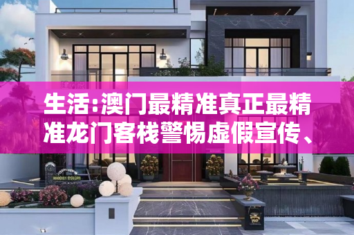 生活:澳门最精准真正最精准龙门客栈警惕虚假宣传、全面解答与解释