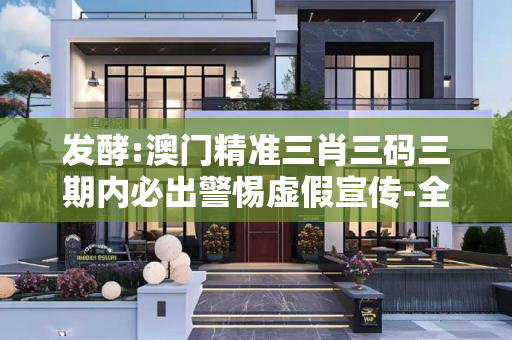发酵:澳门精准三肖三码三期内必出警惕虚假宣传-全面释义、解释与落实