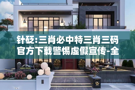 针砭:三肖必中特三肖三码官方下载警惕虚假宣传-全面释义