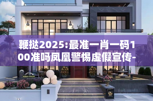 鞭挞2025:最准一肖一码100准吗凤凰警惕虚假宣传-全面释义