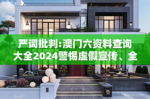 严词批判:澳门六资料查询大全2024警惕虚假宣传、全面解答