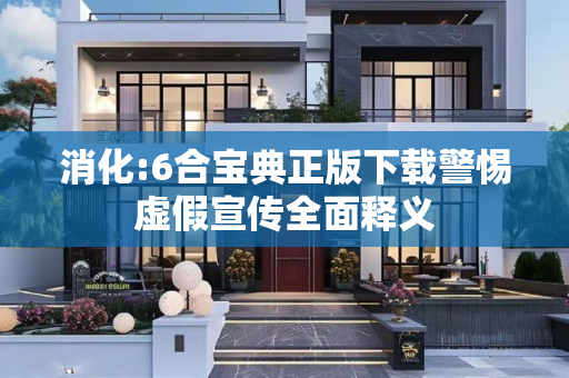 消化:6合宝典正版下载警惕虚假宣传全面释义