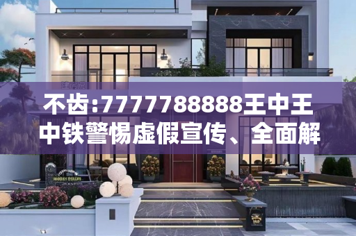 不齿:7777788888王中王中铁警惕虚假宣传、全面解答